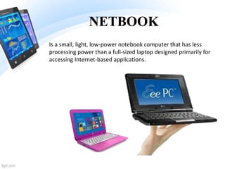 NETBOOK
Is a small, light, low-power notebook computer that has less
processing power than a full-sized laptop designed primarily for
accessing Internet-based applications.
 