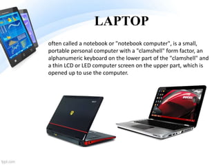 LAPTOP
often called a notebook or "notebook computer", is a small,
portable personal computer with a "clamshell" form factor, an
alphanumeric keyboard on the lower part of the "clamshell" and
a thin LCD or LED computer screen on the upper part, which is
opened up to use the computer.
 