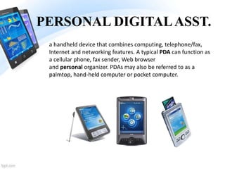 PERSONAL DIGITALASST.
a handheld device that combines computing, telephone/fax,
Internet and networking features. A typical PDA can function as
a cellular phone, fax sender, Web browser
and personal organizer. PDAs may also be referred to as a
palmtop, hand-held computer or pocket computer.
 