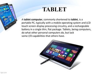 TABLET
A tablet computer, commonly shortened to tablet, is a
portable PC, typically with a mobile operating system and LCD
touch screen display processing circuitry, and a rechargeable
battery in a single thin, flat package. Tablets, being computers,
do what other personal computers do, but lack
some I/O capabilities that others have.
 