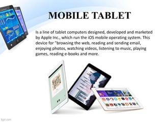 MOBILE TABLET
Is a line of tablet computers designed, developed and marketed
by Apple Inc., which run the iOS mobile operating system. This
device for "browsing the web, reading and sending email,
enjoying photos, watching videos, listening to music, playing
games, reading e-books and more.
 