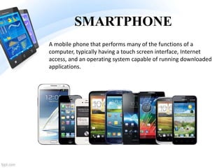 SMARTPHONE
A mobile phone that performs many of the functions of a
computer, typically having a touch screen interface, Internet
access, and an operating system capable of running downloaded
applications.
 