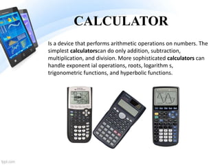 CALCULATOR
Is a device that performs arithmetic operations on numbers. The
simplest calculatorscan do only addition, subtraction,
multiplication, and division. More sophisticated calculators can
handle exponent ial operations, roots, logarithm s,
trigonometric functions, and hyperbolic functions.
 