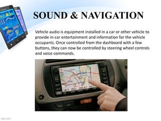 SOUND & NAVIGATION
Vehicle audio is equipment installed in a car or other vehicle to
provide in-car entertainment and information for the vehicle
occupants. Once controlled from the dashboard with a few
buttons, they can now be controlled by steering wheel controls
and voice commands.
 