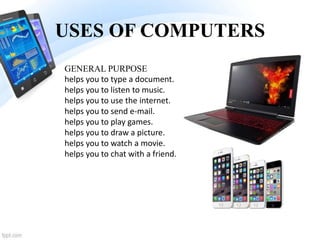 USES OF COMPUTERS
GENERAL PURPOSE
helps you to type a document.
helps you to listen to music.
helps you to use the internet.
helps you to send e-mail.
helps you to play games.
helps you to draw a picture.
helps you to watch a movie.
helps you to chat with a friend.
 