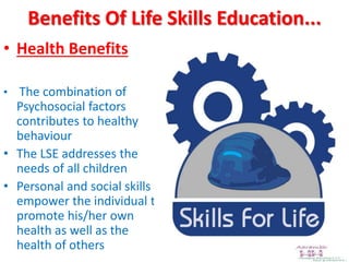 Benefits Of Life Skills Education...
• Health Benefits
• The combination of
Psychosocial factors
contributes to healthy
behaviour
• The LSE addresses the
needs of all children
• Personal and social skills
empower the individual to
promote his/her own
health as well as the
health of others
 