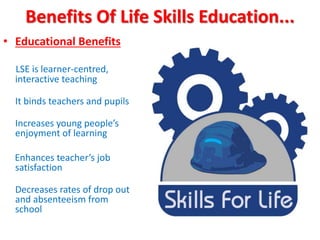 Benefits Of Life Skills Education...
• Educational Benefits
LSE is learner-centred,
interactive teaching
It binds teachers and pupils
Increases young people’s
enjoyment of learning
Enhances teacher’s job
satisfaction
Decreases rates of drop out
and absenteeism from
school
 