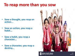To reap more than you sow
• Sow a thought, you reap an
action...
• Sow an action, you reap a
habit...
• Sow a habit, you reap a
character...
• Sow a character, you reap a
destiny...
 
