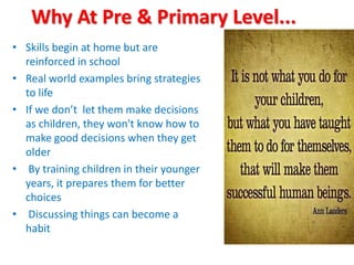 Why At Pre & Primary Level...
• Skills begin at home but are
reinforced in school
• Real world examples bring strategies
to life
• If we don’t let them make decisions
as children, they won't know how to
make good decisions when they get
older
• By training children in their younger
years, it prepares them for better
choices
• Discussing things can become a
habit
 