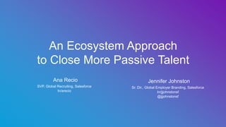 ​ Ana Recio
​ SVP, Global Recruiting, Salesforce
​ In/arecio
An Ecosystem Approach
to Close More Passive Talent
​ Jennifer Johnston
​ Sr. Dir., Global Employer Branding, Salesforce
​ In/jjjohnstonsf
​ @jjjohnstonsf
 