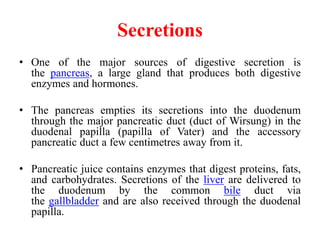 Secretions
• One of the major sources of digestive secretion is
the pancreas, a large gland that produces both digestive
enzymes and hormones.
• The pancreas empties its secretions into the duodenum
through the major pancreatic duct (duct of Wirsung) in the
duodenal papilla (papilla of Vater) and the accessory
pancreatic duct a few centimetres away from it.
• Pancreatic juice contains enzymes that digest proteins, fats,
and carbohydrates. Secretions of the liver are delivered to
the duodenum by the common bile duct via
the gallbladder and are also received through the duodenal
papilla.
 