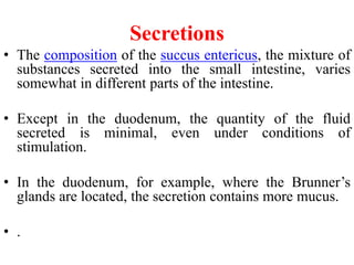 Secretions
• The composition of the succus entericus, the mixture of
substances secreted into the small intestine, varies
somewhat in different parts of the intestine.
• Except in the duodenum, the quantity of the fluid
secreted is minimal, even under conditions of
stimulation.
• In the duodenum, for example, where the Brunner’s
glands are located, the secretion contains more mucus.
• .
 