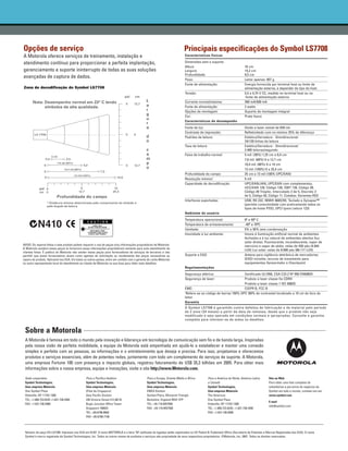 Opções de serviço                                                                                                          Principais especificações do Symbol LS7708
A Motorola oferece serviços de treinamento, instalação e                                                                    Características físicas

atendimento contínuo para proporcionar a perfeita implantação,                                                              Dimensões sem o suporte:
                                                                                                                            Altura                                        16 cm
gerenciamento e suporte ininterrupto de todas as suas soluções                                                              Largura:                                      15,2 cm
                                                                                                                            Profundidade:                                 9,5 cm
avançadas de captura de dados.                                                                                              Peso:                                         Leitor apenas: 907 g
                                                                                                                            Fonte de alimentação:                         Energia fornecida por terminal host ou fonte de
Zona de decodificação do Symbol LS7708                                                                                                                                    alimentação externa, a depender do tipo do host.
                                                                                                                            Tensão:                                       5,5 a 4,75 V CC, medido no terminal host ou na
                                                                                                                                                                           fonte de alimentação externa
                                                                                                                            Corrente normal/máxima:                       390 mA/500 mA
                                                                                                                            Fonte de alimentação:                         2 watts
                                                                                                                            Opções de montagem:                           Suporte de montagem integral
                                                                                                                            Cor:                                          Preto fosco
                                                                                                                            Características de desempenho
                                                                                                                            Fonte de luz:                                 Diodo a laser visível de 650 nm
                                                                                                                            Contraste de impressão:                       Refletividade com no mínimo 25% de diferença
                                                                                                                            Padrões de leitura:                           Estático/Varredura - Omnidirecional:
                                                                                                                                                                          24/120 linhas de leitura
                                                                                                                            Taxa de leitura:                              Estático/Varredura - Omnidirecional:
                                                                                                                                                                          2.400 leituras/segundo
                                                                                                                            Faixa de trabalho normal:                     5 mil: (38%) 1,25 cm a 6,4 cm
                                                                                                                                                                          7,8 mil: (60%) 0 a 12,7 cm
                                                                                                                                                                          10,4 mil: (80%) 0 a 19 cm
                                                                                                                                                                          13 mil: (100%) 0 a 25,4 cm
                                                                                                                            Profundidade do campo:                        25 cm a 13 mil (100% UPC/EAN)
                                                                                                                            Resolução mínima1:                            5 mil
                                                                                                                            Capacidade de decodificação:                  UPC/EAN/JAN, UPC/EAN com complementos,
                                                                                                                                                                          UCC/EAN 128, Código 128, ISBT 128, Código 39,
                                                                                                                                                                          Código 39 Trioptic, Intercalado 2 de 5, Discreto 2
                                                                                                                                                                          de 5, Código 93, Código 11, Codabar, Variantes RSS
                                                                                                                            Interfaces suportadas:                        USB, RS 232, IBM® 468X/9X, Teclado e Synapse™
                                                                                                                                                                          (permite conectividade com praticamente todos os
                                                                                                                                                                          tipos de hosts POS), SPCI (para Leitura 123)
                                                                                                                            Ambiente do usuário
                                                                                                                            Temperatura operacional:                      0º a 40º C
                                                                                                                            Temperatura de armazenamento:                 -40º a 70ºC
                                                                                                                            Umidade:                                      5% a 95% sem condensação
                                                                                                                            Imunidade à luz ambiente:                     Imune à iluminação artificial normal de ambientes
                                                                                                                                                                          fechados e à luz natural de ambientes abertos (luz
                                                                                                                                                                          solar direta). Fluorescente, incandescente, vapor de
AVISO: Os reparos feitos a este produto podem requerer o uso de peças e/ou informações proprietárias da Motorola.                                                         mercúrio e vapor de sódio: velas de 450 pés (4.844
A Motorola venderá essas peças (e fornecerá essas informações proprietárias) somente para auto-atendimento de
                                                                                                                                                                          LUX) Luz solar: velas de 8.000 pés (86.111 LUX)
clientes finais. É política da Motorola não vender essas peças para fornecedores de serviços de terceiros e não
permitir que esses fornecedores atuem como agentes de solicitação ou recebimento das peças necessárias ao                   Suporte a EAS:                                Antena para vigilância eletrônica de mercadorias
reparo do produto. Aplicável nos EUA. Em todos os outros países, entre em contato com o gerente da conta Motorola                                                         (EAS) incluída; recurso de travamento para
ou outro representante local do atendimento ao cliente da Motorola na sua área para obter mais detalhes.                                                                  equipamentos Sensormatic e Checkpoint
                                                                                                                            Regulamentações
                                                                                                                            Segurança elétrica:                   Certificado UL1950, CSA C22.2 Nº 950 EN60825
                                                                                                                            Segurança de laser:                   Produto a laser classe IIa CDRH
                                                                                                                                                                  Produto a laser classe 1 IEC 60825
                                                                                                                            EMC:                                  CISPR B, FCC B
                                                                                                                            1
                                                                                                                             Refere-se ao código de barras 100% UPC (80% de contraste) localizado a 10 cm do bico do
                                                                                                                            leitor.
                                                                                                                            Garantia
                                                                                                                            O Symbol LS7708 é garantido contra defeitos de fabricação e de material pelo período
                                                                                                                            de 2 anos (24 meses) a partir da data da remessa, desde que o produto não seja
                                                                                                                            modificado e seja operado em condições normais e apropriadas. Consulte a garantia
                                                                                                                            completa para informar-se de todos os detalhes.


 Sobre a Motorola
 A Motorola é famosa em todo o mundo pela inovação e liderança em tecnologia de comunicação sem fio e de banda larga. Inspiradas
 pela nossa visão de perfeita mobilidade, a equipe da Motorola está empenhada em ajudá-lo a estabelecer e manter uma conexão
 simples e perfeita com as pessoas, as informações e o entretenimento que deseja e precisa. Para isso, projetamos e oferecemos
 produtos e serviços essenciais, além de potentes redes, juntamente com todo um complemento de serviços de suporte. A Motorola,
 uma empresa Fortune 100 com presença e impacto globais, registrou faturamento de US$ 35,3 bilhões em 2005. Para obter mais
 informações sobre a nossa empresa, equipe e inovações, visite o site http://www.Motorola.com.

 Sede corporativa                               Para o Pacífico Asiático                       Para a Europa, Oriente Médio e África           Para a América do Norte, América Latina    Site na Web
 Symbol Technologies,                           Symbol Technologies,                           Symbol Technologies,                            e Canadá                                   Para obter uma lista completa de
 Uma empresa Motorola                           Uma empresa Motorola                           Uma empresa Motorola                            Symbol Technologies,                       subsidiárias e parceiros de negócios da
 One Symbol Plaza                               (Filial de Cingapura)                          EMEA Division                                   Uma empresa Motorola                       Symbol em todo o mundo, contate-nos em:
 Holtsville, NY 11742-1300                      Asia Pacific Division                          Symbol Place, Winnersh Triangle                 The Americas                               www.symbol.com
 TEL: +1.800.722.6234 +1.631.738.2400           230 Victoria Street #12-06/10                  Berkshire, England RG41 5TP                     One Symbol Plaza
                                                                                                                                                                                          E-mail
 FAX: +1.631.738.5990                           Bugis Junction Office Tower                    TEL: +44.118.9457000                            Holtsville, NY 11742-1300
                                                                                                                                                                                          info@symbol.com
                                                Singapore 188024                               FAX: +44.118.9457500                            TEL: +1.800.722.6234; +1.631.738.2400
                                                TEL: +65.6796.9600                                                                             FAX: +1.631.738.5990
                                                FAX: +65.6796.7199




 Número da peça DS-LS7708. Impresso nos EUA em 01/07. O nome MOTOROLA e a letra "M" estilizada do logotipo estão registrados no US Patent & Trademark Office (Secretaria de Patentes e Marcas Registradas dos EUA). O nome
 Symbol é marca registrada da Symbol Technologies, Inc. Todos os outros nomes de produtos e serviços são propriedade de seus respectivos proprietários. ©Motorola, Inc. 2007. Todos os direitos reservados.
 