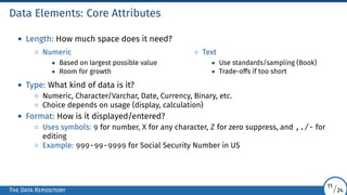 Data Elements: Core Attributes
• Length: How much space does it need?
◦ Numeric
• Based on largest possible value
• Room for growth
◦ Text
• Use standards/sampling (Book)
• Trade-offs if too short
• Type: What kind of data is it?
◦ Numeric, Character/Varchar, Date, Currency, Binary, etc.
◦ Choice depends on usage (display, calculation)
• Format: How is it displayed/entered?
◦ Uses symbols: 9 for number, X for any character, Z for zero suppress, and ,./- for
editing
◦ Example: 999-99-9999 for Social Security Number in US
The Data Repository
11/24
 