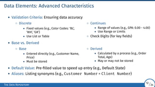 Data Elements: Advanced Characteristics
• Validation Criteria: Ensuring data accuracy
◦ Discrete
• Fixed values (e.g., Color Codes: ‘BL’,
‘WH’, ‘GR’)
• Use List or Table
◦ Continues
• Range of values (e.g., GPA: 0.00 - 4.00)
• Use Range or Limits
◦ Check Digits (for key fields)
• Base vs. Derived
◦ Base
• Entered directly (e.g., Customer Name,
Price)
• Must be stored
◦ Derived
• Calculated by a process (e.g., Order
Total, Age)
• May or may not be stored
• Default Value: Pre-filled value to speed up entry (e.g., Default State)
• Aliases: Listing synonyms (e.g., Customer Number = Client Number)
The Data Repository
12/24
 