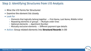 Step 2: Identifying Structures from I/O Analysis
• Mine the I/O Forms for Structures!
• Examine the element list closely
• Look for
◦ Elements that logically belong together → First Name, Last Name, Middle Initial
◦ Repeating elements or groups → Multiple order lines
◦ Optional elements → Apartment Number
◦ Mutually exclusive elements → Different payment type details
• Action: Group related elements into Structural Records in DD
Creating a Data Dictionary
17/24
 