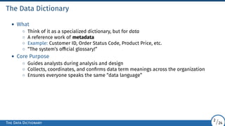 The Data Dictionary
• What
◦ Think of it as a specialized dictionary, but for data
◦ A reference work of metadata
◦ Example: Customer ID, Order Status Code, Product Price, etc.
◦ “The system’s official glossary!”
• Core Purpose
◦ Guides analysts during analysis and design
◦ Collects, coordinates, and confirms data term meanings across the organization
◦ Ensures everyone speaks the same “data language”
The Data Dictionary
2/24
 
