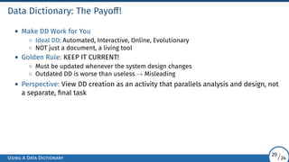 Data Dictionary: The Payoff!
• Make DD Work for You
◦ Ideal DD: Automated, Interactive, Online, Evolutionary
◦ NOT just a document, a living tool
• Golden Rule: KEEP IT CURRENT!
◦ Must be updated whenever the system design changes
◦ Outdated DD is worse than useless → Misleading
• Perspective: View DD creation as an activity that parallels analysis and design, not
a separate, final task
Using A Data Dictionary
20/24
 