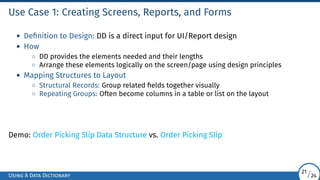 Use Case 1: Creating Screens, Reports, and Forms
• Definition to Design: DD is a direct input for UI/Report design
• How
◦ DD provides the elements needed and their lengths
◦ Arrange these elements logically on the screen/page using design principles
• Mapping Structures to Layout
◦ Structural Records: Group related fields together visually
◦ Repeating Groups: Often become columns in a table or list on the layout
Demo: Order Picking Slip Data Structure vs. Order Picking Slip
Using A Data Dictionary
21/24
 