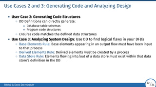 Use Cases 2 and 3: Generating Code and Analyzing Design
• User Case 2: Generating Code Structures
◦ DD Definitions can directly generate:
• Database table schemas
• Program code structures
◦ Ensures code matches the defined data structures
• Use Case 3: Analyzing System Design: Use DD to find logical flaws in your DFDs
◦ Base Elements Rule: Base elements appearing in an output flow must have been input
to that process
◦ Derived Elements Rule: Derived elements must be created by a process
◦ Data Store Rule: Elements flowing into/out of a data store must exist within that data
store’s definition in the DD
Using A Data Dictionary
22/24
 