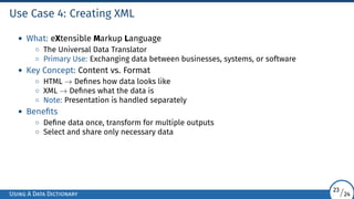 Use Case 4: Creating XML
• What: eXtensible Markup Language
◦ The Universal Data Translator
◦ Primary Use: Exchanging data between businesses, systems, or software
• Key Concept: Content vs. Format
◦ HTML → Defines how data looks like
◦ XML → Defines what the data is
◦ Note: Presentation is handled separately
• Benefits
◦ Define data once, transform for multiple outputs
◦ Select and share only necessary data
Using A Data Dictionary
23/24
 