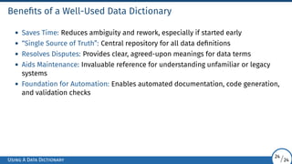 Benefits of a Well-Used Data Dictionary
• Saves Time: Reduces ambiguity and rework, especially if started early
• “Single Source of Truth”: Central repository for all data definitions
• Resolves Disputes: Provides clear, agreed-upon meanings for data terms
• Aids Maintenance: Invaluable reference for understanding unfamiliar or legacy
systems
• Foundation for Automation: Enables automated documentation, code generation,
and validation checks
Using A Data Dictionary
24/24
 