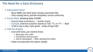 The Need for a Data Dictionary
• Automated Tools?
◦ Many DBMS and CASE tools include automated DDs
◦ They catalog items, provide templates, ensure uniformity
• Crucial Role: Keeping data CLEAN!
◦ Ensures data consistency → Avoids chaos!
◦ Example: External Customer stored as “Ext”, “E”, or “1”? → Bad!
◦ “A DD is like a data ‘style guide’ - keeps things tidy!”
• Vital for Analyst
◦ Even with tools, you need to know:
• What goes into a DD?
• Conventions and structure
• How it’s developed → Often starting from DFDs!
◦ Helps conceptualize the system deeply
The Data Dictionary
3/24
 