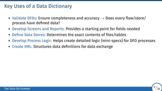 Key Uses of a Data Dictionary
• Validate DFDs: Ensure completeness and accuracy → Does every flow/store/
process have defined data?
• Develop Screens and Reports: Provides a starting point for fields needed
• Define Data Stores: Determines the exact contents of files/tables
• Develop Process Logic: Helps create detailed logic (mini-specs) for DFD processes
• Create XML: Structures data definitions for data exchange
The Data Dictionary
4/24
 