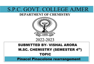 S.P.C. GOVT. COLLEGE AJMER
DEPARTMENT OF CHEMISTRY
2022-2023
SUBMITTED BY- VISHAL ARORA
M.SC. CHEMISTRY (SEMESTER 4th
)
TOPIC
Pinacol Pinacolone rearrangement
 