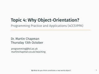 Dr. Martin Chapman
programming@kcl.ac.uk
martinchapman.co.uk/teaching
Programming Practice and Applications (4CCS1PPA)
Topic 4: Why Object-Orientation?
Q: What do you think constitutes a real world object? 1
Thursday 13th October
 