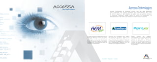 25Accessibilité Collaboration Innovation
Accessa Technologies
Accessa Technologies se positionne comme l’une des rares entreprises
ayant implémenté des logiciels spécialisés dans l’informatisation des points
de vente et pourvu à des solutions de gestion pour les grandes surfaces.
Le personnel, hautement qualifié, assure un service de maintenance, de
télémaintenance et de hotline, pour desservir le marché local et l’outremer.
La longue expérience d’AEM Softs a permis
d’élaborer différentes solutions de gestion
complètes et adaptées aux commerces et
aux budgets des entreprises. Ces solutions
incluent les logiciels de gestion, les caisses
enregistreuses, les terminaux de points de
vente et les ‘périphériques’.
CamTrace est spécialisée dans l’édition
des caméras de surveillance. Celles-ci sont
connectées aux POS et à la caisse, en vue
d’assurer la sécurité, le contrôle et l’efficacité
de l’entreprise. Les applications de CamTrace
sont particulièrement adaptées pour leur
utilisation dans les grandes surfaces.
Pointex propose des solutions
d’encaissement et de gestion répondant
aux besoins des secteurs tels que la
cafétéria, la restauration et l’hôtelerie.
Pointex a en effet développé une gamme
complète de logiciels adaptés à chaque
secteur d’activité, et demeure le spécialiste
de l’hospitalier.
 