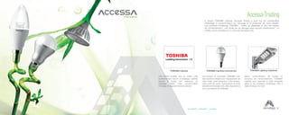 27Accessibilité Collaboration Innovation
Accessa Trading
A travers TOSHIBA Lighting, Accessa Trading a pour but de conscientiser
d’avantage le consommateur sur l’écologie et la protection de notre planète.
Les solutions d’éclairage TOSHIBA  : moins de dépenses et plus de respect
de l’environnement ; une durée de vie allongée sans aucune maintenance ; un
meilleur rendu luminaire et un minimum de rayons UV.
TOSHIBA Lighting TOSHIBA Lighting Commercial
Les lampes et luminaires TOSHIBA sont
des solutions idéales pour l’équipement de
votre hôtel, votre restaurant, votre bureau,
votre point de vente. Comprenant la toute
dernière technologie LED, elles répondent à
tous vos besoins en éclairage.
Une bonne lumière met en scène votre
environnement, fournit un éclairage optimal,
répond à toutes vos exigences en
éclairage, réduit votre consommation
d’énergie et respecte l’environnement.
Grand consommateur de lumière et
soucieux de l’environnement, TOSHIBA
Lighting peut répondre à cette nécessité
grâce a ses solutions d’éclairage LED à
faible émission de CO2.
TOSHIBA Lighting Industriel
 