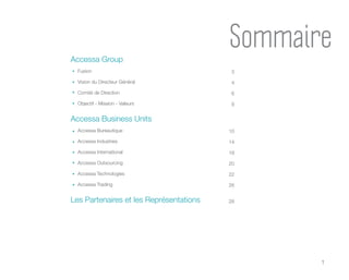 1
Accessa Group
Fusion
Vision du Directeur Général
Comité de Direction
Objectif - Mission - Valeurs
Accessa Business Units
Accessa Bureautique
Accessa Industries
Accessa International
Accessa Outsourcing
Accessa Technologies
Accessa Trading
Les Partenaires et les Représentations
10
14
18
20
22
26
28
3
4
6
9
Sommaire
 