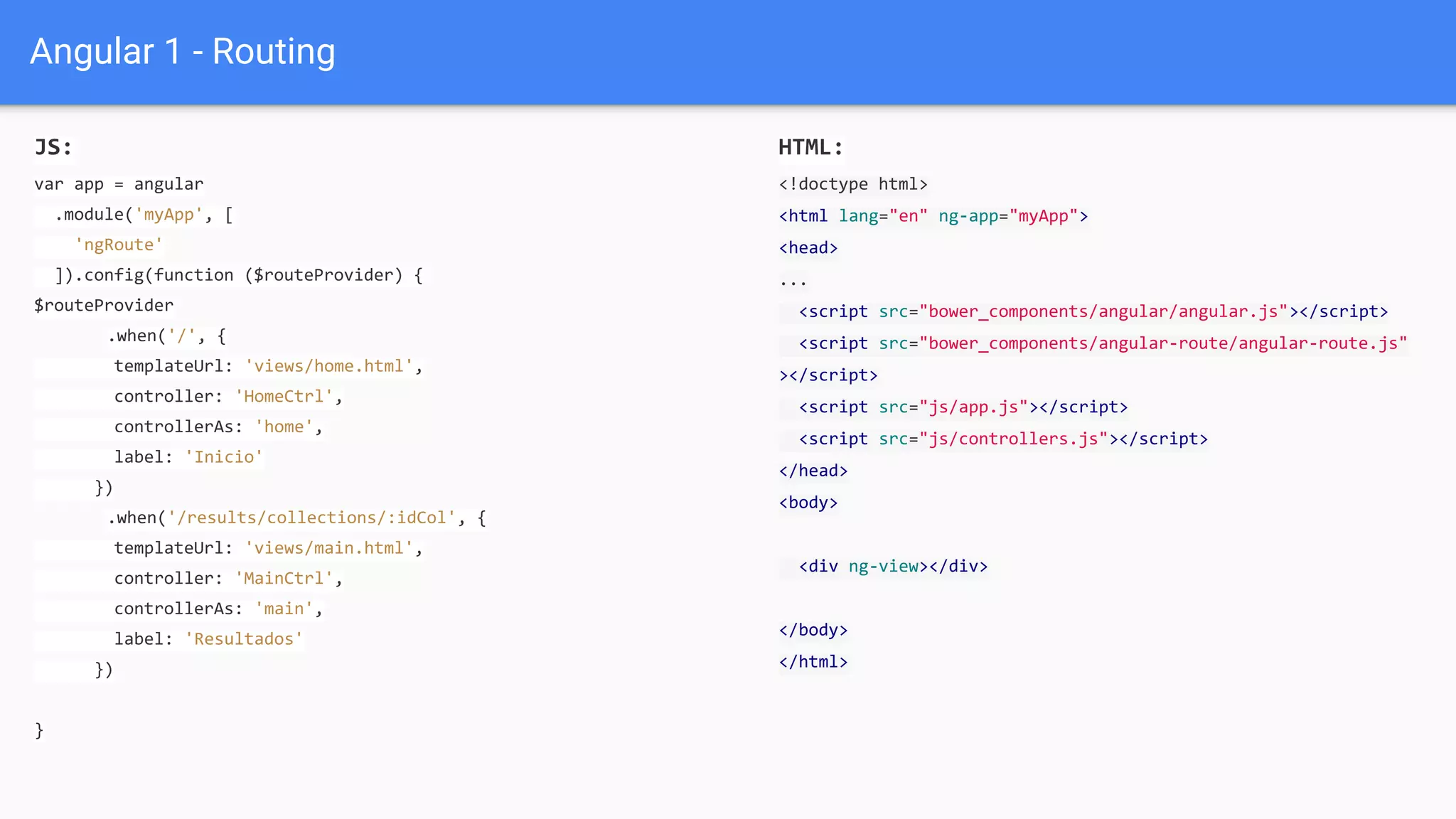 Angular 1 - Routing
JS:
var app = angular
.module('myApp', [
'ngRoute'
]).config(function ($routeProvider) {
$routeProvider
.when('/', {
templateUrl: 'views/home.html',
controller: 'HomeCtrl',
controllerAs: 'home',
label: 'Inicio'
})
.when('/results/collections/:idCol', {
templateUrl: 'views/main.html',
controller: 'MainCtrl',
controllerAs: 'main',
label: 'Resultados'
})
}
HTML:
<!doctype html>
<html lang="en" ng-app="myApp">
<head>
...
<script src="bower_components/angular/angular.js"></script>
<script src="bower_components/angular-route/angular-route.js"
></script>
<script src="js/app.js"></script>
<script src="js/controllers.js"></script>
</head>
<body>
<div ng-view></div>
</body>
</html>
 