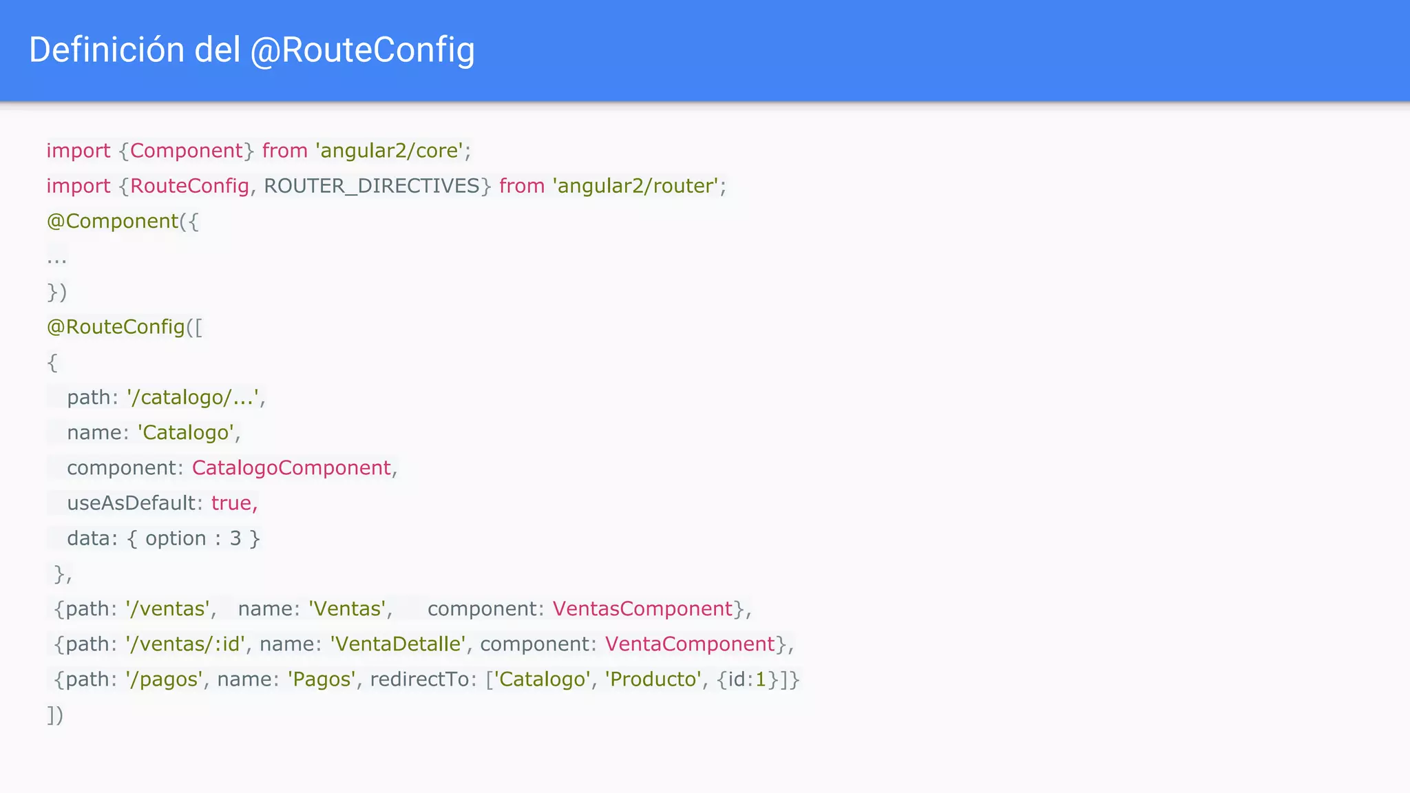 Definición del @RouteConfig
import {Component} from 'angular2/core';
import {RouteConfig, ROUTER_DIRECTIVES} from 'angular2/router';
@Component({
...
})
@RouteConfig([
{
path: '/catalogo/...',
name: 'Catalogo',
component: CatalogoComponent,
useAsDefault: true,
data: { option : 3 }
},
{path: '/ventas', name: 'Ventas', component: VentasComponent},
{path: '/ventas/:id', name: 'VentaDetalle', component: VentaComponent},
{path: '/pagos', name: 'Pagos', redirectTo: ['Catalogo', 'Producto', {id:1}]}
])
 
