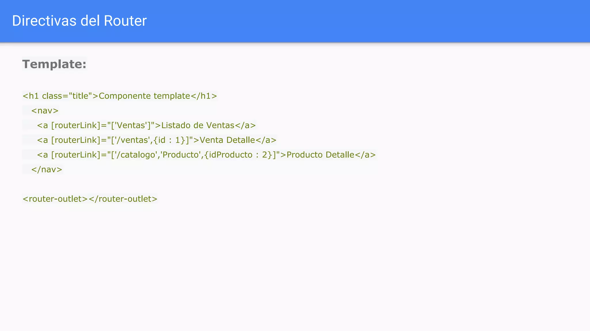 Directivas del Router
Template:
<h1 class="title">Componente template</h1>
<nav>
<a [routerLink]="['Ventas']">Listado de Ventas</a>
<a [routerLink]="['/ventas',{id : 1}]">Venta Detalle</a>
<a [routerLink]="['/catalogo','Producto',{idProducto : 2}]">Producto Detalle</a>
</nav>
<router-outlet></router-outlet>
 