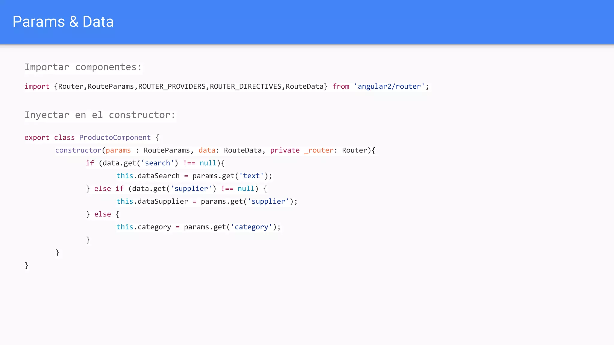 Params & Data
Importar componentes:
import {Router,RouteParams,ROUTER_PROVIDERS,ROUTER_DIRECTIVES,RouteData} from 'angular2/router';
Inyectar en el constructor:
export class ProductoComponent {
constructor(params : RouteParams, data: RouteData, private _router: Router){
if (data.get('search') !== null){
this.dataSearch = params.get('text');
} else if (data.get('supplier') !== null) {
this.dataSupplier = params.get('supplier');
} else {
this.category = params.get('category');
}
}
}
 