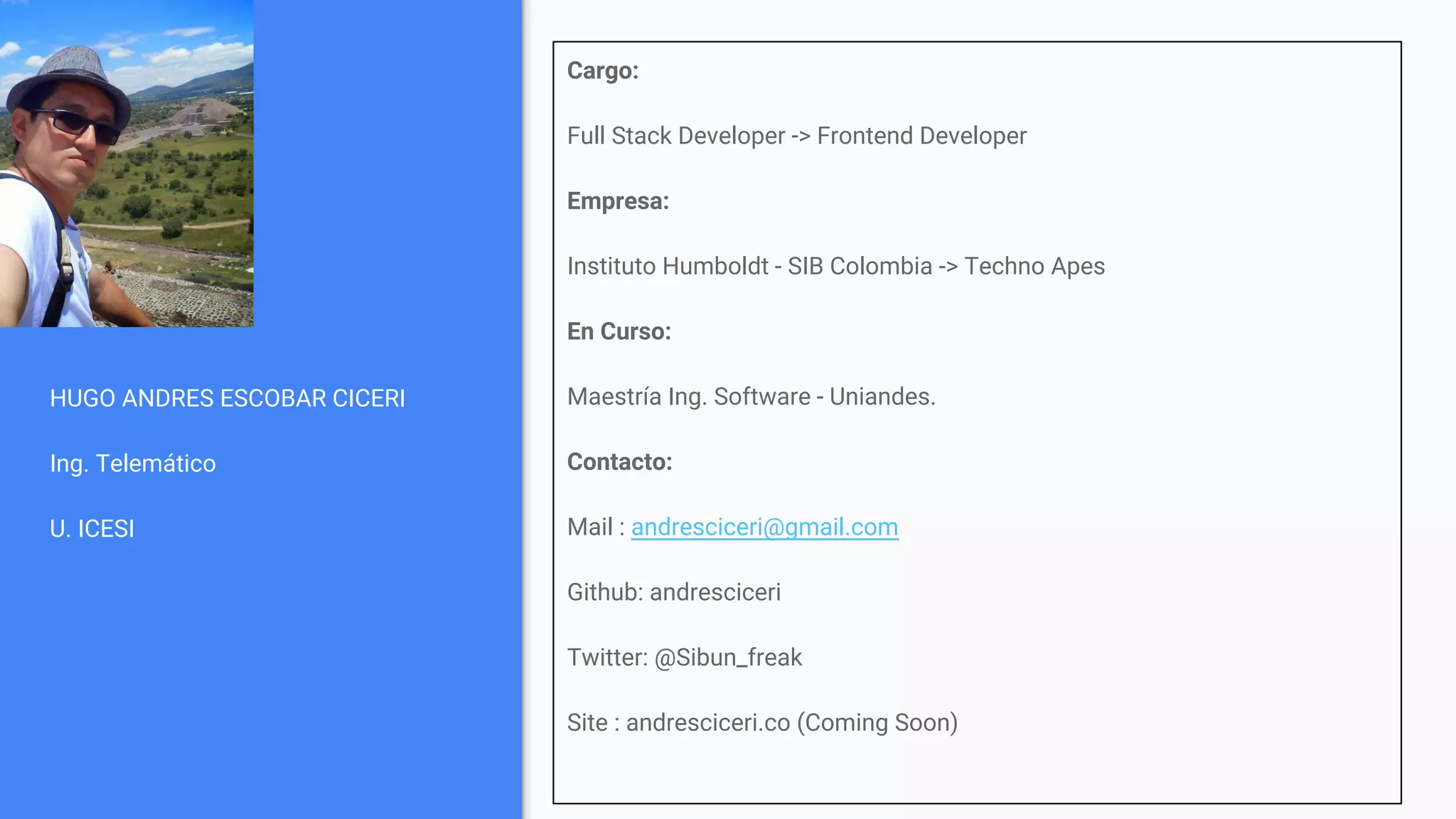 HUGO ANDRES ESCOBAR CICERI
Ing. Telemático
U. ICESI
Cargo:
Full Stack Developer -> Frontend Developer
Empresa:
Instituto Humboldt - SIB Colombia -> Techno Apes
En Curso:
Maestría Ing. Software - Uniandes.
Contacto:
Mail : andresciceri@gmail.com
Github: andresciceri
Twitter: @Sibun_freak
Site : andresciceri.co (Coming Soon)
 