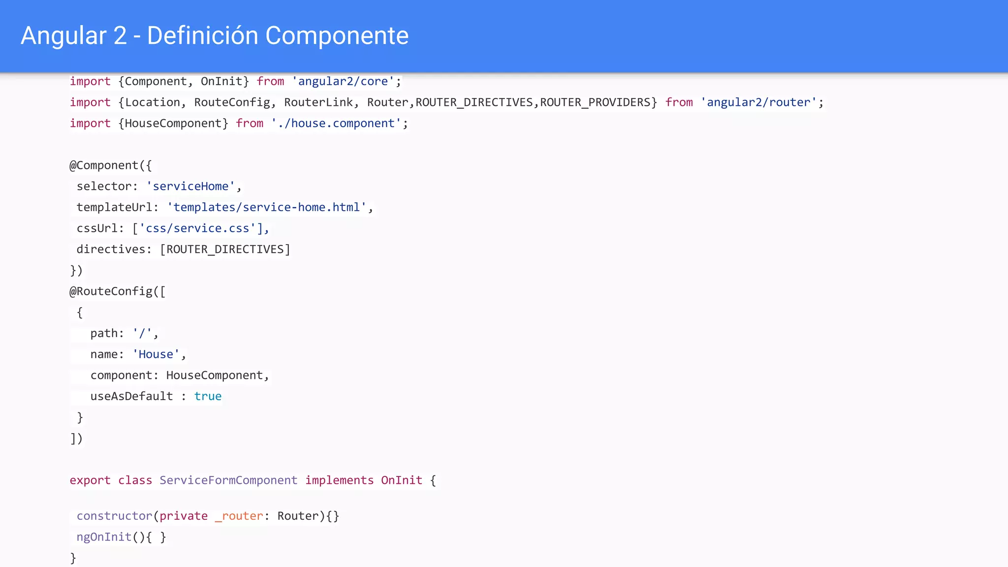 Angular 2 - Definición Componente
import {Component, OnInit} from 'angular2/core';
import {Location, RouteConfig, RouterLink, Router,ROUTER_DIRECTIVES,ROUTER_PROVIDERS} from 'angular2/router';
import {HouseComponent} from './house.component';
@Component({
selector: 'serviceHome',
templateUrl: 'templates/service-home.html',
cssUrl: ['css/service.css'],
directives: [ROUTER_DIRECTIVES]
})
@RouteConfig([
{
path: '/',
name: 'House',
component: HouseComponent,
useAsDefault : true
}
])
export class ServiceFormComponent implements OnInit {
constructor(private _router: Router){}
ngOnInit(){ }
}
 