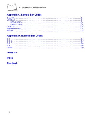 LS 9208 Product Reference Guide



Appendix C. Sample Bar Codes
Code 39 . . . . . . . . . . . . . . . . . . . . . . . . . . . . . . . . . . . . . . . . . . . . . . . . . . . . . . . . . . . . . . . . . . . . .C-1
UPC/EAN . . . . . . . . . . . . . . . . . . . . . . . . . . . . . . . . . . . . . . . . . . . . . . . . . . . . . . . . . . . . . . . . . . . .C-1
     UPC-A, 100 % . . . . . . . . . . . . . . . . . . . . . . . . . . . . . . . . . . . . . . . . . . . . . . . . . . . . . . . . . . . . .C-1
     EAN-13, 100 % . . . . . . . . . . . . . . . . . . . . . . . . . . . . . . . . . . . . . . . . . . . . . . . . . . . . . . . . . . . .C-2
Code 128 . . . . . . . . . . . . . . . . . . . . . . . . . . . . . . . . . . . . . . . . . . . . . . . . . . . . . . . . . . . . . . . . . . . .C-2
Interleaved 2 of 5 . . . . . . . . . . . . . . . . . . . . . . . . . . . . . . . . . . . . . . . . . . . . . . . . . . . . . . . . . . . . . .C-2
RSS 14 . . . . . . . . . . . . . . . . . . . . . . . . . . . . . . . . . . . . . . . . . . . . . . . . . . . . . . . . . . . . . . . . . . . . . .C-3

Appendix D. Numeric Bar Codes
0, 1 . . . . . . . . . . . . . . . . . . . . . . . . . . . . . . . . . . . . . . . . . . . . . . . . . . . . . . . . . . . . . . . . . . . . . . . . .D-1
2, 3, 4 . . . . . . . . . . . . . . . . . . . . . . . . . . . . . . . . . . . . . . . . . . . . . . . . . . . . . . . . . . . . . . . . . . . . . . .D-2
5, 6, 7 . . . . . . . . . . . . . . . . . . . . . . . . . . . . . . . . . . . . . . . . . . . . . . . . . . . . . . . . . . . . . . . . . . . . . . .D-3
8, 9 . . . . . . . . . . . . . . . . . . . . . . . . . . . . . . . . . . . . . . . . . . . . . . . . . . . . . . . . . . . . . . . . . . . . . . . . .D-4
Cancel . . . . . . . . . . . . . . . . . . . . . . . . . . . . . . . . . . . . . . . . . . . . . . . . . . . . . . . . . . . . . . . . . . . . . . .D-5

Glossary

Index

Feedback




   x
 