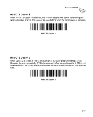 RS-232 Interface



RTS/CTS Option 1
When RTS/CTS Option 1 is selected, the scanner asserts RTS before transmitting and
ignores the state of CTS. The scanner de-asserts RTS when the transmission is complete.




                                     RTS/CTS Option 1




RTS/CTS Option 2
When Option 2 is selected, RTS is always high or low (user-programmed logic level).
However, the scanner waits for CTS to be asserted before transmitting data. If CTS is not
asserted within 2 seconds (default), the scanner issues an error indication and discards the
data.




                                     RTS/CTS Option 2




                                                                                      6-17
 