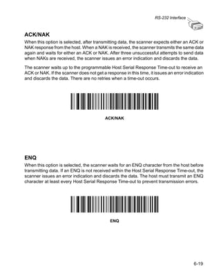 RS-232 Interface



ACK/NAK
When this option is selected, after transmitting data, the scanner expects either an ACK or
NAK response from the host. When a NAK is received, the scanner transmits the same data
again and waits for either an ACK or NAK. After three unsuccessful attempts to send data
when NAKs are received, the scanner issues an error indication and discards the data.

The scanner waits up to the programmable Host Serial Response Time-out to receive an
ACK or NAK. If the scanner does not get a response in this time, it issues an error indication
and discards the data. There are no retries when a time-out occurs.




                                          ACK/NAK




ENQ
When this option is selected, the scanner waits for an ENQ character from the host before
transmitting data. If an ENQ is not received within the Host Serial Response Time-out, the
scanner issues an error indication and discards the data. The host must transmit an ENQ
character at least every Host Serial Response Time-out to prevent transmission errors.




                                            ENQ




                                                                                        6-19
 