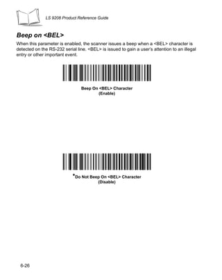 LS 9208 Product Reference Guide



Beep on <BEL>
When this parameter is enabled, the scanner issues a beep when a <BEL> character is
detected on the RS-232 serial line. <BEL> is issued to gain a user’s attention to an illegal
entry or other important event.




                                 Beep On <BEL> Character
                                         (Enable)




                            *Do Not Beep On <BEL> Character
                                         (Disable)




  6-26
 