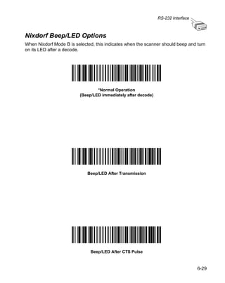 RS-232 Interface



Nixdorf Beep/LED Options
When Nixdorf Mode B is selected, this indicates when the scanner should beep and turn
on its LED after a decode.




                                 *Normal Operation
                         (Beep/LED immediately after decode)




                             Beep/LED After Transmission




                              Beep/LED After CTS Pulse



                                                                                  6-29
 