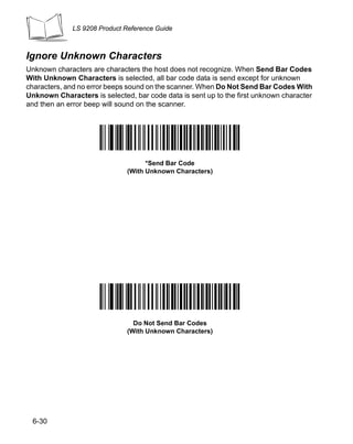 LS 9208 Product Reference Guide



Ignore Unknown Characters
Unknown characters are characters the host does not recognize. When Send Bar Codes
With Unknown Characters is selected, all bar code data is send except for unknown
characters, and no error beeps sound on the scanner. When Do Not Send Bar Codes With
Unknown Characters is selected, bar code data is sent up to the first unknown character
and then an error beep will sound on the scanner.




                                    *Send Bar Code
                              (With Unknown Characters)




                                Do Not Send Bar Codes
                              (With Unknown Characters)




 6-30
 