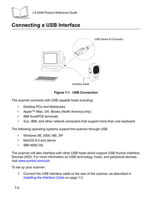 LS 9208 Product Reference Guide



Connecting a USB Interface

                                                           USB Series A Connector




                                         Interface cable


                             Figure 7-1. USB Connection

The scanner connects with USB capable hosts including:

   •   Desktop PCs and Notebooks
   •   Apple™ iMac, G4, iBooks (North America only)
   •   IBM SurePOS terminals
   •   Sun, IBM, and other network computers that support more than one keyboard.

The following operating systems support the scanner through USB:

   •   Windows 98, 2000, ME, XP
   •   MacOS 8.5 and above
   •   IBM 4690 OS.

The scanner will also interface with other USB hosts which support USB Human Interface
Devices (HID). For more information on USB technology, hosts, and peripheral devices,
visit www.symbol.com/usb.

To set up your scanner:

   1. Connect the USB interface cable to the rear of the scanner, as described in
      Installing the Interface Cable on page 1-3.


 7-2
 
