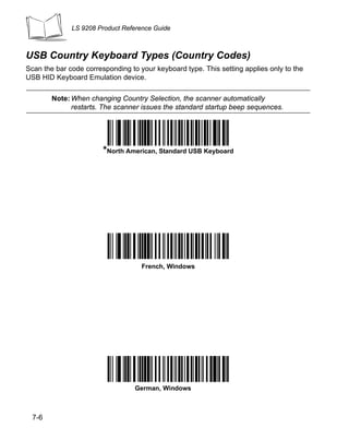 LS 9208 Product Reference Guide



USB Country Keyboard Types (Country Codes)
Scan the bar code corresponding to your keyboard type. This setting applies only to the
USB HID Keyboard Emulation device.

        Note: When changing Country Selection, the scanner automatically
              restarts. The scanner issues the standard startup beep sequences.




                        *North American, Standard USB Keyboard




                                    French, Windows




                                  German, Windows



  7-6
 