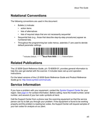 About This Guide



Notational Conventions
The following conventions are used in this document:

    •   Bullets (•) indicate:
        •   action items
        •   lists of alternatives
        •   lists of required steps that are not necessarily sequential
    •   Sequential lists (e.g., those that describe step-by-step procedures) appear as
        numbered lists.
    •   Throughout the programming bar code menus, asterisks (*) are used to denote
        default parameter settings.




              * Indicates Default   *Baud Rate 9600          Feature/Option



Related Publications
The LS 9208 Quick Reference Guide, p/n 72-60830-01, provides general information to
help the user get started with the scanner. It includes basic set-up and operation
instructions.

For the latest versions of the LS 9208 Quick Reference Guide and Product Reference
Guide go to: http://www.symbol.com/manuals.

Service Information
If you have a problem with your equipment, contact the Symbol Support Center for your
region. See page xiv for contact information. Before calling, have the model number, serial
number, and several of your bar code symbols at hand.
Call the Support Center from a phone near the scanning equipment so that the service
person can try to talk you through your problem. If the equipment is found to be working
properly and the problem is reading bar codes, the Support Center will request samples of
your bar codes for analysis at our plant.




                                                                                            xiii
 