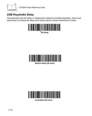 LS 9208 Product Reference Guide



USB Keystroke Delay
This parameter sets the delay, in milliseconds, between emulated keystrokes. Scan a bar
code below to increase the delay when hosts require a slower transmission of data.




                                       *No Delay




                                 Medium Delay (20 msec)




                                 Long Delay (40 msec)




 7-10
 