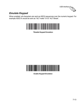 USB Interface



Emulate Keypad
When enabled, all characters are sent as ASCII sequences over the numeric keypad. For
example ASCII A would be sent as “ALT make” 0 6 5 “ALT Break”.




                              *Disable Keypad Emulation




                              Enable Keypad Emulation




                                                                                7-13
 